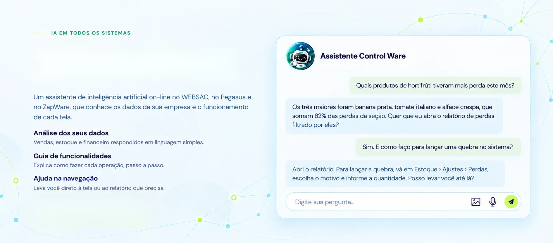IA em todos os sistemas. Pergunte. Seu assistente responde. Um assistente de inteligência artificial on-line no WEBSAC, no Pegasus e no ZapWare, que conhece os dados da sua empresa e o funcionamento de cada tela. Análise dos seus dados: vendas, estoque e financeiro respondidos em linguagem simples. Guia de funcionalidades: explica como fazer cada operação, passo a passo. Ajuda na navegação: leva você direto à tela ou ao relatório que precisa. Exemplo de conversa com o Assistente Control Ware sobre perdas de hortifrúti e como lançar uma quebra no sistema.